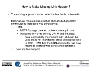 How to Make Missing Link Happen?
• The existing approach works out of the box but is problematic
• Missing Link requires infrastructure changes but generally
contributes to increased web persistence:
• HTML
• META for page date: no problem, already in use
• Attributes for <a> to convey URI-M and link date:
• data- extensibility mechanism in HTML5 can be
used but is not intended for cross-site applications
• In 1995, HTML had the URN attribute for <a> as a
means to address web persistence concerns
• Browser, tool support

Herbert Van de Sompel, Martin Klein – Hiberlink
CNI Fall 2013, Washington, DC, December 9 2013

 