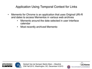 Application Using Temporal Context for Links
• Memento for Chrome is an application that uses Original URI-R
and dates to access Mementos in various web archives
• Memento around the date selected in user interface
calendar
• Most recently archived Memento

Herbert Van de Sompel, Martin Klein – Hiberlink
CNI Fall 2013, Washington, DC, December 9 2013

 