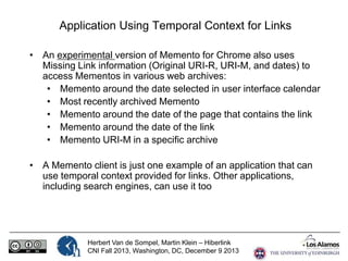 Application Using Temporal Context for Links
• An experimental version of Memento for Chrome also uses
Missing Link information (Original URI-R, URI-M, and dates) to
access Mementos in various web archives:
• Memento around the date selected in user interface calendar
• Most recently archived Memento
• Memento around the date of the page that contains the link
• Memento around the date of the link
• Memento URI-M in a specific archive
• A Memento client is just one example of an application that can
use temporal context provided for links. Other applications,
including search engines, can use it too

Herbert Van de Sompel, Martin Klein – Hiberlink
CNI Fall 2013, Washington, DC, December 9 2013

 