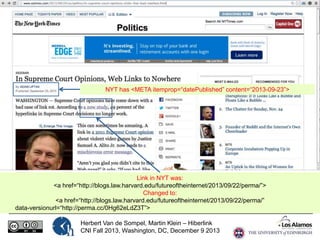 NYT has <META itemprop=“datePublished” content=“2013-09-23”>

Link in NYT was:
<a href=“http://blogs.law.harvard.edu/futureoftheinternet/2013/09/22/perma/”>
Changed to:
<a href=“http://blogs.law.harvard.edu/futureoftheinternet/2013/09/22/perma/”
data-versionurl=“http://perma.cc/0Hg62eLdZ3T”>
Herbert Van de Sompel, Martin Klein – Hiberlink
CNI Fall 2013, Washington, DC, December 9 2013

 