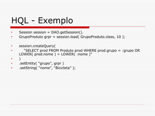 HQL - Exemplo Session session = DAO.getSession(). GrupoProduto grpr = session.load( GrupoProduto.class, 10 ); session.createQuery( “ SELECT prod FROM Produto prod WHERE prod.grupo = :grupo OR LOWER( prod.nome ) = LOWER( :nome )” ) .setEntity( “grupo”, grpr ) .setString( “nome”, “Bicicleta” ); 