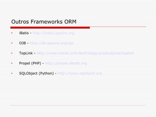 Outros Frameworks ORM   iBatis -  http://ibatis.apache.org   OJB -  http://db.apache.org/ojb   TopLink -  http://www.oracle.com/technology/products/ias/toplink   Propel (PHP) -  http://propel.phpdb.org   SQLObject (Python) -  http://www.sqlobject.org   