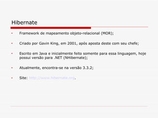 Hibernate Framework de mapeamento objeto-relacional (MOR);  Criado por Gavin King, em 2001, após aposta deste com seu chefe;  Escrito em Java e inicialmente feito somente para essa linguagem, hoje possui versão para .NET (NHibernate);  Atualmente, encontra-se na versão 3.3.2;  Site:  http://www.hibernate.org .  