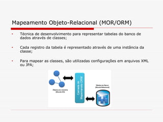 Mapeamento Objeto-Relacional (MOR/ORM)   Técnica de desenvolvimento para representar tabelas do banco de dados através de classes;  Cada registro da tabela é representado através de uma instância da classe;  Para mapear as classes, são utilizadas configurações em arquivos XML ou JPA;  