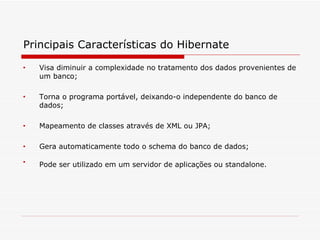 Principais Características do Hibernate   Visa diminuir a complexidade no tratamento dos dados provenientes de um banco;  Torna o programa portável, deixando-o independente do banco de dados;  Mapeamento de classes através de XML ou JPA;  Gera automaticamente todo o schema do banco de dados;  Pode ser utilizado em um servidor de aplicações ou standalone.   
