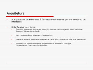 Arquitetura A arquitetura do Hibernate é formada basicamente por um conjunto de interfaces; Relação das Interfaces: Execução, operações de criação, remoção, consulta e atualização no banco de dados:  Session , Transaction e Query ; Para configuração do Hibernate:  Configuration ; Interação entre os eventos do Hibernate e a aplicação:  Interceptor, Lifecycle, Validatable ; Extensão das funcionalidades de mapeamento do Hibernate: UserType , CompositeUserType, IdentifierGenerator . 