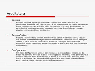 Arquitetura Session O objeto  Session  é aquele que possibilita a comunicação entre a aplicação e a persistência, através de uma conexão JDBC. É um objeto leve de ser criado, não deve ter tempo de vida por toda a aplicação e não é  threadsafe . Um objeto  Session  possui um  cache  local de objetos recuperados na sessão, com o qual é possível criar, remover, atualizar e recuperar objetos persistentes. SessionFactory O objeto  SessionFactory, também denominado de fábrica de objetos Session,  é aquele que mantém o mapeamento objeto-relacional em memória. Permite a criação de objetos  Session , a partir dos quais os dados são acessados. Um objeto  SessionFactory  é  threadsafe , porém, deve existir apenas uma instância dele na aplicação pois é um objeto muito pesado. Configuration Um objeto Configuration é utilizado para realizar as configurações de inicialização do Hibernate. Com ele, define-se diversas configurações do Hibernate, como, por exemplo, o driver do banco de dados a ser utilizado, o dialeto, o usuário e senha do banco, entre outras. É a partir de uma instância desse objeto que se indica como os mapeamentos entre classes e tabelas de banco de dados devem ser feitos. 