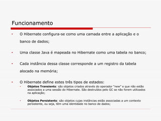 Funcionamento O Hibernate configura-se como uma camada entre a aplicação e o banco de dados;   Uma classe Java é mapeada no Hibernate como uma tabela no banco; Cada instância dessa classe corresponde a um registro da tabela alocado na memória;   O Hibernate define estes três tipos de estados: Objetos Transients : são objetos criados através do operador “new” e que não estão associados a uma sessão do Hibernate. São destruídos pelo GC se não forem utilizados na aplicação;  Objetos Persistents : são objetos cujas instâncias estão associadas a um contexto persistente, ou seja, têm uma identidade no banco de dados; 