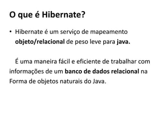 O que é Hibernate?Hibernate é um serviço de mapeamento 	objeto/relacional de peso leve para java.	É uma maneira fácil e eficiente de trabalhar cominformações de um banco de dados relacional na Forma de objetos naturais do Java.