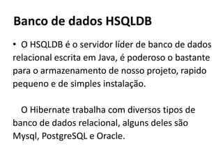 Banco de dados HSQLDBO HSQLDB é o servidor líder de banco de dadosrelacional escrita em Java, é poderoso o bastantepara o armazenamento de nosso projeto, rapidopequeno e de simples instalação.	O Hibernate trabalha com diversos tipos de banco de dados relacional, alguns deles são Mysql, PostgreSQL e Oracle.