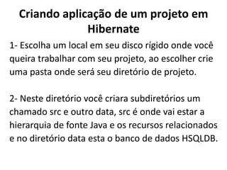Criando aplicação de um projeto em Hibernate1- Escolha um local em seu disco rígido onde vocêqueira trabalhar com seu projeto, ao escolher crieuma pasta onde será seu diretório de projeto.2- Neste diretório você criara subdiretórios um chamado src e outro data, src é onde vai estar a hierarquia de fonte Java e os recursos relacionadose no diretório data esta o banco de dados HSQLDB.
