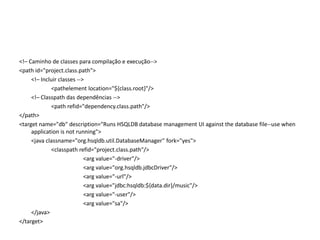 <!– Caminho de classes para compilação e execução--><path id="project.class.path">	<!– Incluir classes -->		<pathelementlocation="${class.root}"/>	<!– Classpath das dependências -->		<path refid="dependency.class.path"/></path><targetname="db" description="Runs HSQLDB database management UI againstthe database file--use when application is notrunning">	<javaclassname="org.hsqldb.util.DatabaseManager" fork="yes">		<classpathrefid="project.class.path"/>			<argvalue="-driver"/>			<argvalue="org.hsqldb.jdbcDriver"/>			<argvalue="-url"/>			<argvalue="jdbc:hsqldb:${data.dir}/music"/>			<argvalue="-user"/>			<argvalue="sa"/>	</java></target>