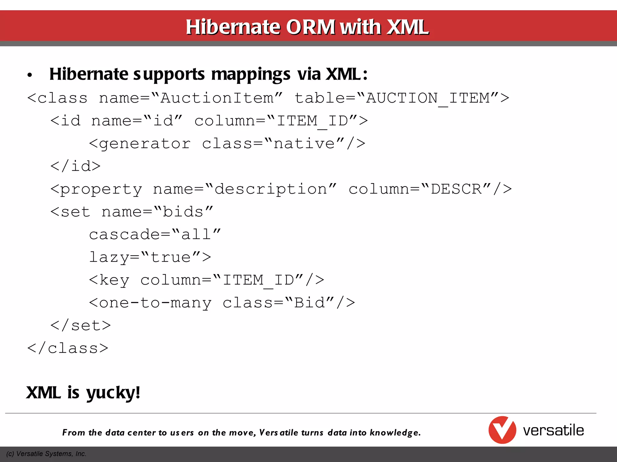 Hibernate ORM with XML Hibernate supports mappings via XML: <class name=“AuctionItem” table=“AUCTION_ITEM”> <id name=“id” column=“ITEM_ID”> <generator class=“native”/> </id> <property name=“description” column=“DESCR”/> <set name=“bids”  cascade=“all” lazy=“true”> <key column=“ITEM_ID”/> <one-to-many class=“Bid”/> </set> </class> XML is yucky! 