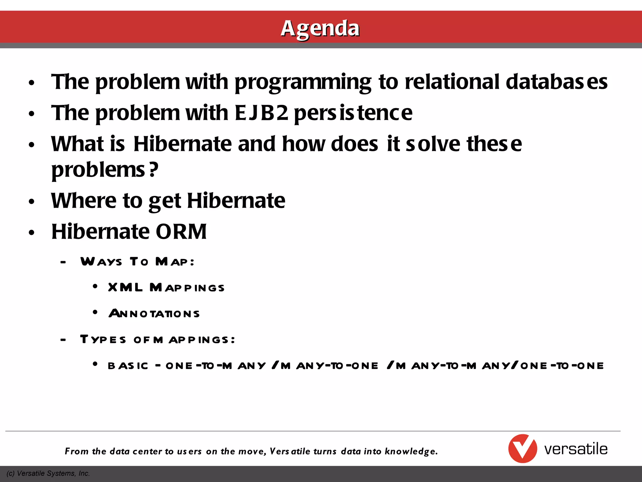 Agenda The problem with programming to relational databases The problem with EJB2 persistence What is Hibernate and how does it solve these problems? Where to get Hibernate Hibernate ORM Ways To Map: XML Mappings Annotations Types of mappings: basic - one-to-many / many-to-one / many-to-many/ one-to-one  