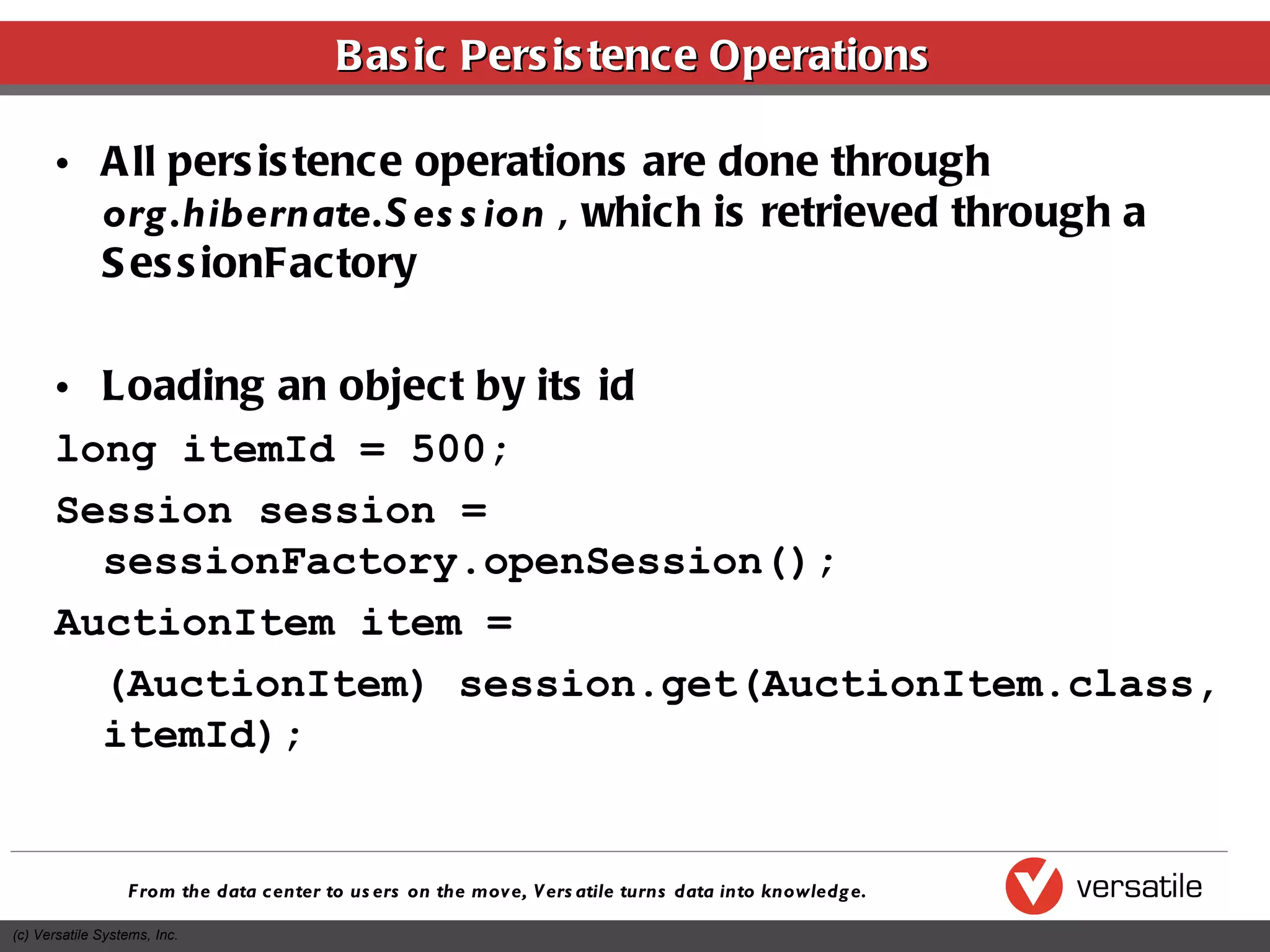 Basic Persistence Operations All persistence operations are done through  org.hibernate.Session  , which is retrieved through a SessionFactory Loading an object by its id long itemId = 500; Session session = sessionFactory.openSession(); AuctionItem item =  (AuctionItem) session.get(AuctionItem.class, itemId); 
