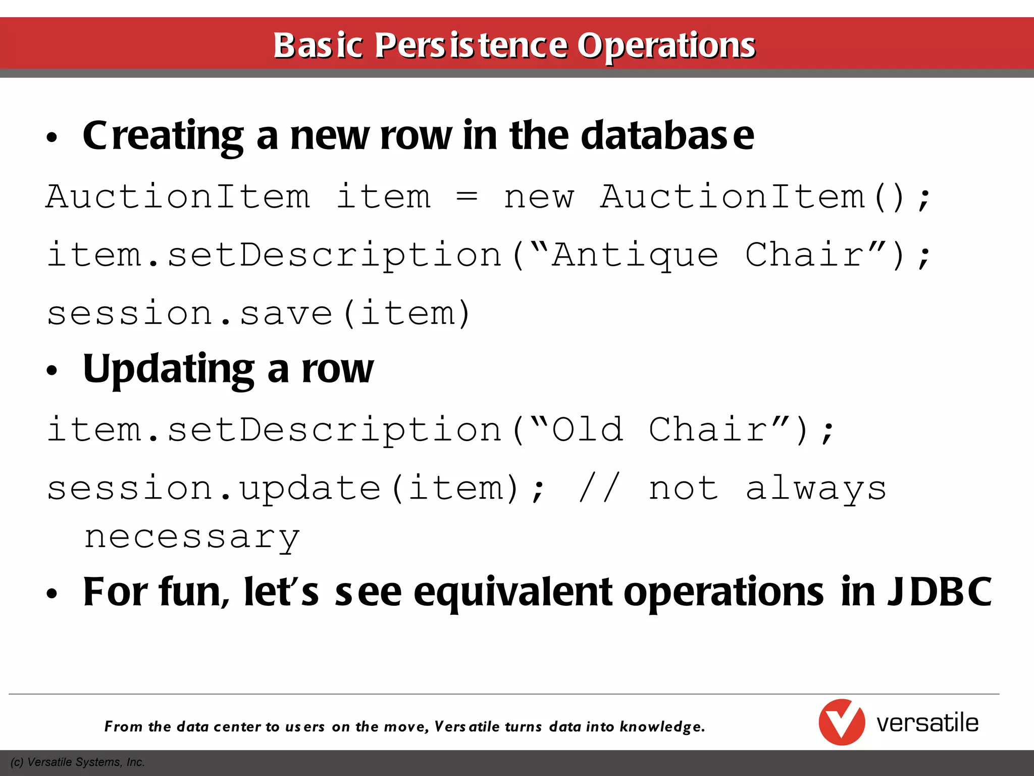 Basic Persistence Operations Creating a new row in the database AuctionItem item = new AuctionItem(); item.setDescription(“Antique Chair”); session.save(item) Updating a row item.setDescription(“Old Chair”); session.update(item); // not always necessary For fun, let’s see equivalent operations in JDBC 