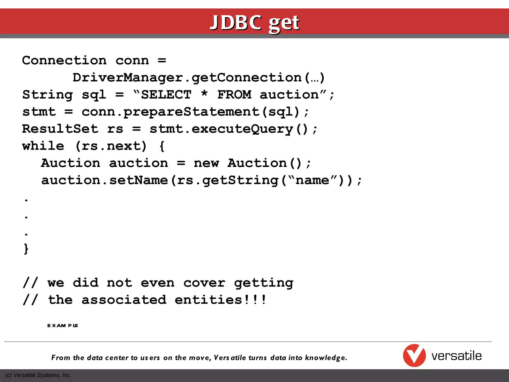 JDBC get Connection conn =  DriverManager.getConnection(…) String sql = “SELECT * FROM auction”; stmt = conn.prepareStatement(sql); ResultSet rs = stmt.executeQuery(); while (rs.next) { Auction auction = new Auction(); auction.setName(rs.getString(“name”)); . . . } // we did not even cover getting  // the associated entities!!! example 