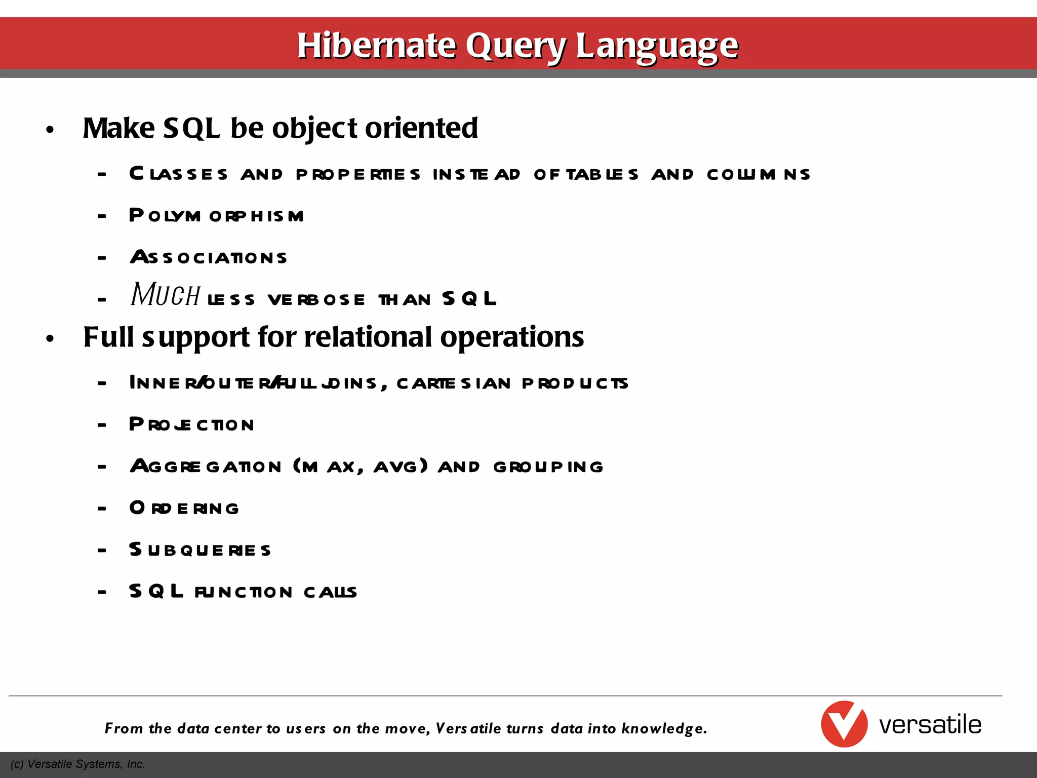Hibernate Query Language Make SQL be object oriented Classes and properties instead of tables and columns Polymorphism Associations Much  less verbose than SQL Full support for relational operations Inner/outer/full joins, cartesian products Projection Aggregation (max, avg) and grouping Ordering Subqueries SQL function calls 