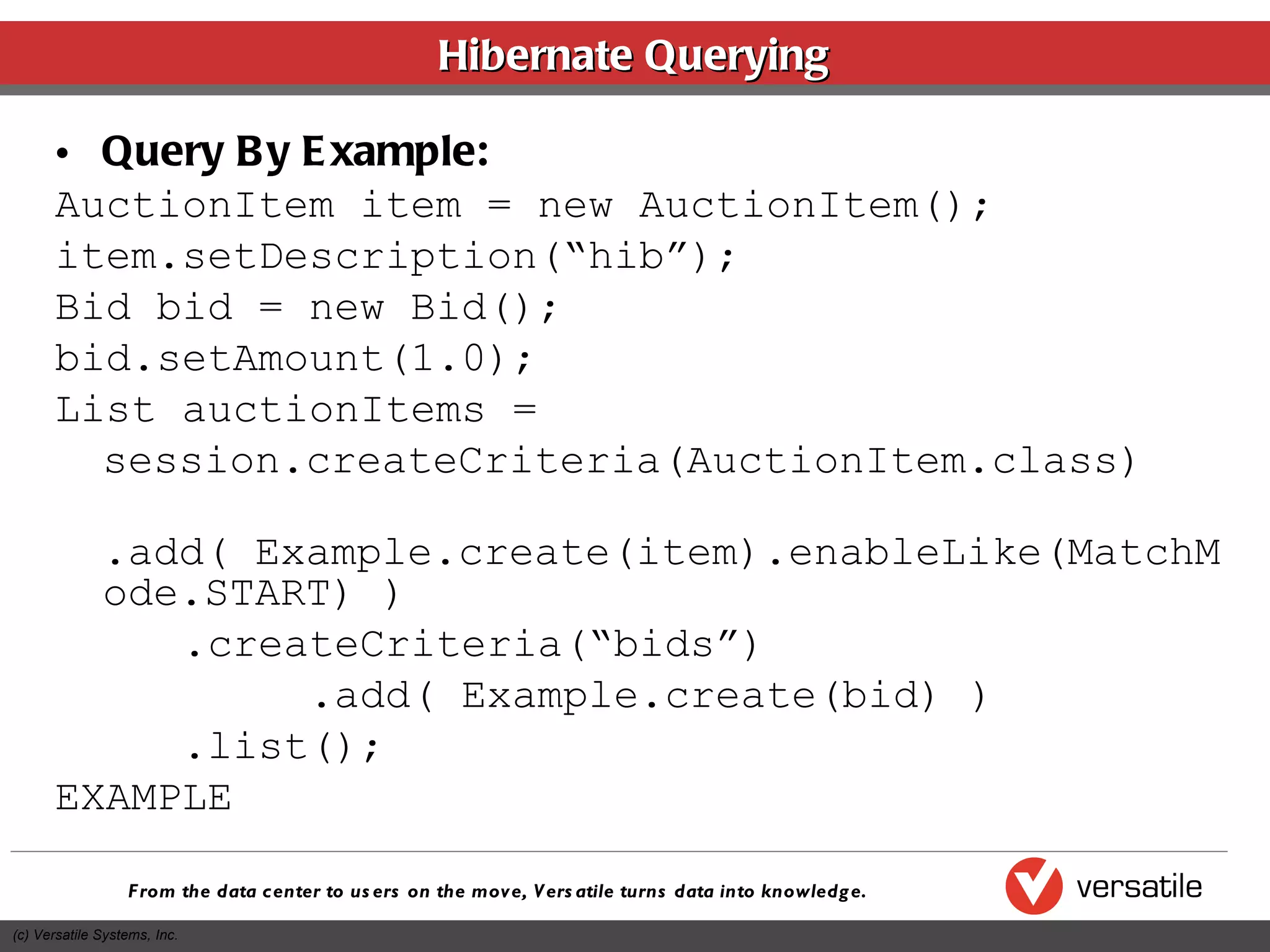 Hibernate Querying Query By Example: AuctionItem item = new AuctionItem(); item.setDescription(“hib”); Bid bid = new Bid(); bid.setAmount(1.0); List auctionItems =  session.createCriteria(AuctionItem.class) .add( Example.create(item).enableLike(MatchMode.START) ) .createCriteria(“bids”) .add( Example.create(bid) ) .list(); EXAMPLE 