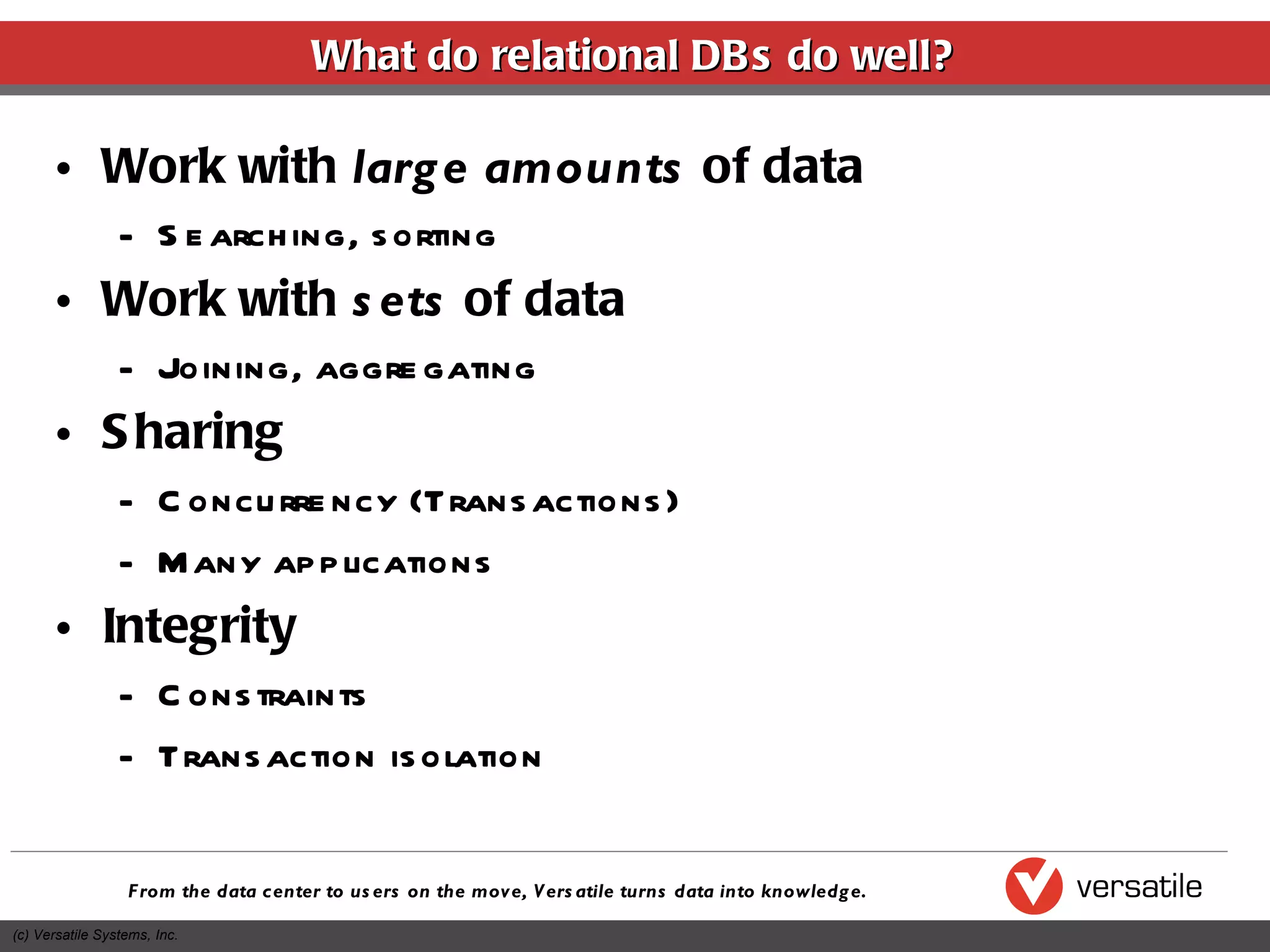 Work with  large amounts  of data Searching, sorting Work with  sets  of data Joining, aggregating Sharing Concurrency (Transactions) Many applications Integrity Constraints Transaction isolation What do relational DBs do well? 