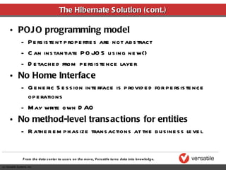 The Hibernate Solution (cont.) POJO programming model Persistent properties are not abstract Can instantiate POJOS using new() Detached from persistence layer No Home Interface Generic Session interface is provided for persistence operations May write own DAO No method-level transactions for entities Rather emphasize transactions at the business level 