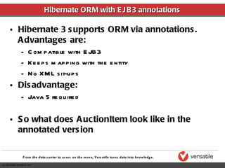 Hibernate ORM with EJB3 annotations Hibernate 3 supports ORM via annotations.  Advantages are: Compatible with EJB3 Keeps mapping with the entity No XML sit-ups Disadvantage: Java 5 required So what does AuctionItem look like in the annotated version 