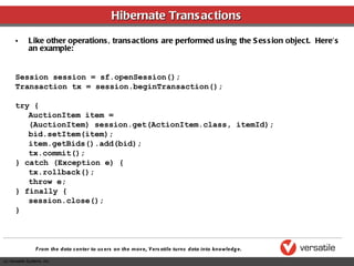 Hibernate Transactions Like other operations, transactions are performed using the Session object.  Here’s an example: Session session = sf.openSession(); Transaction tx = session.beginTransaction(); try { AuctionItem item =  (AuctionItem) session.get(ActionItem.class, itemId); bid.setItem(item); item.getBids().add(bid); tx.commit(); } catch (Exception e) { tx.rollback(); throw e; } finally { session.close(); } 