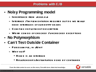 Problems with EJB Noisy Programming model Inheritance from javax.ejb Interface / Implementation required but do we really need interfaces of our entity beans Complex deployment descriptors Weird combo of checked / unchecked exceptions No Polymorphism Can’t Test Outside Container For example, in JUnit Why not? Home is an interface Relationships/instantiation done by container 