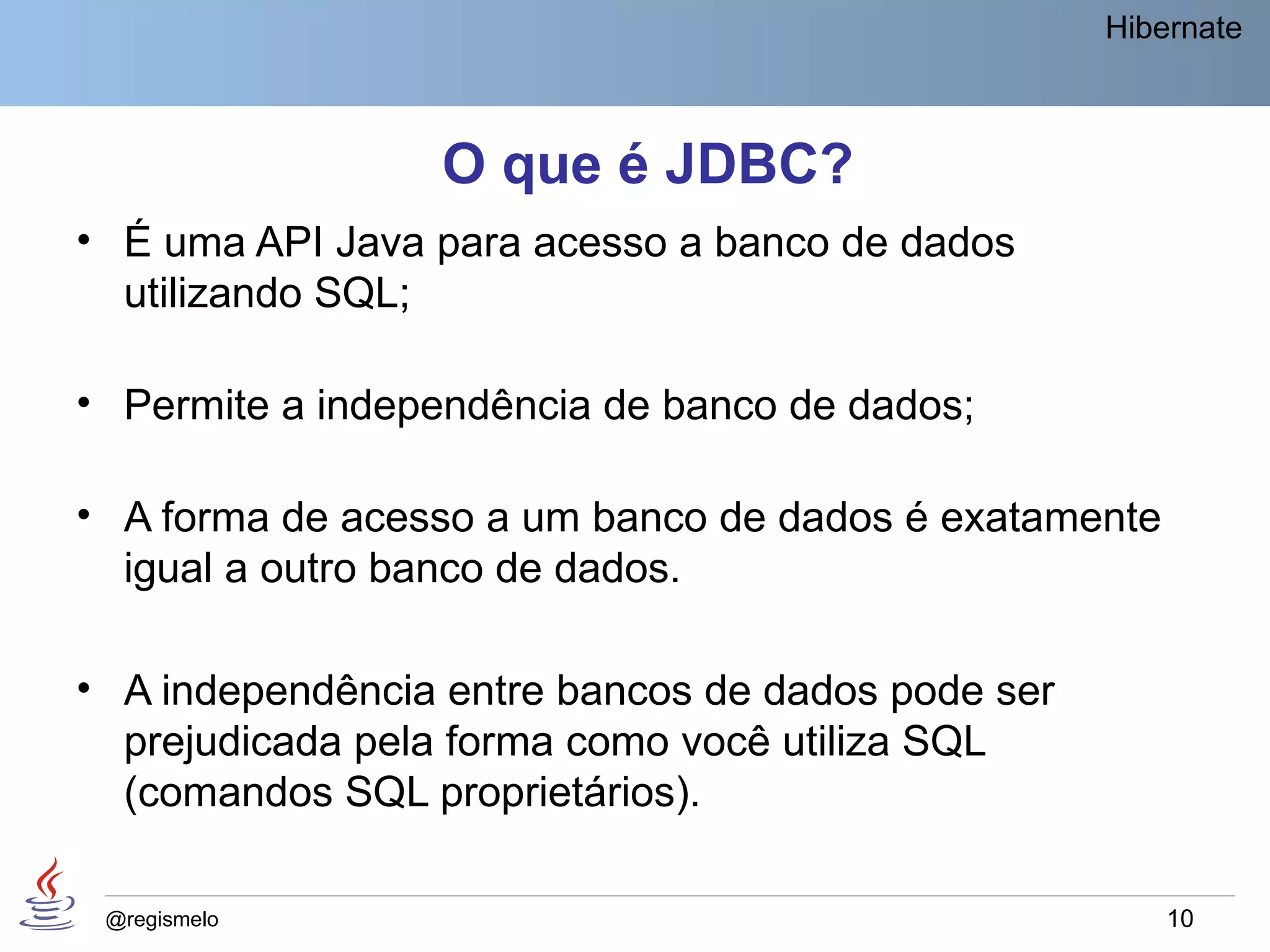 Hibernate



                 O que é JDBC?
• É uma API Java para acesso a banco de dados
  utilizando SQL;

• Permite a independência de banco de dados;

• A forma de acesso a um banco de dados é exatamente
  igual a outro banco de dados.

• A independência entre bancos de dados pode ser
  prejudicada pela forma como você utiliza SQL
  (comandos SQL proprietários).

 @regismelo                                            10
 