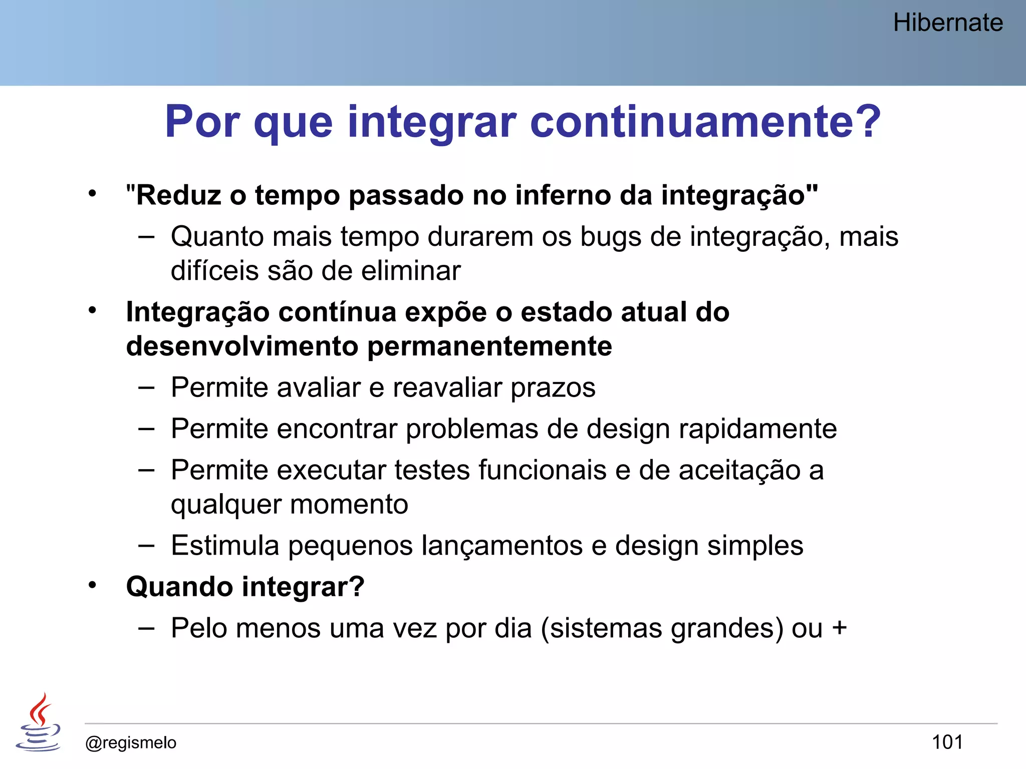 Hibernate



        Por que integrar continuamente?
•   "Reduz o tempo passado no inferno da integração"
     – Quanto mais tempo durarem os bugs de integração, mais
        difíceis são de eliminar
•   Integração contínua expõe o estado atual do
    desenvolvimento permanentemente
     – Permite avaliar e reavaliar prazos
     – Permite encontrar problemas de design rapidamente
     – Permite executar testes funcionais e de aceitação a
        qualquer momento
     – Estimula pequenos lançamentos e design simples
•   Quando integrar?
     – Pelo menos uma vez por dia (sistemas grandes) ou +


@regismelo                                                     101
 