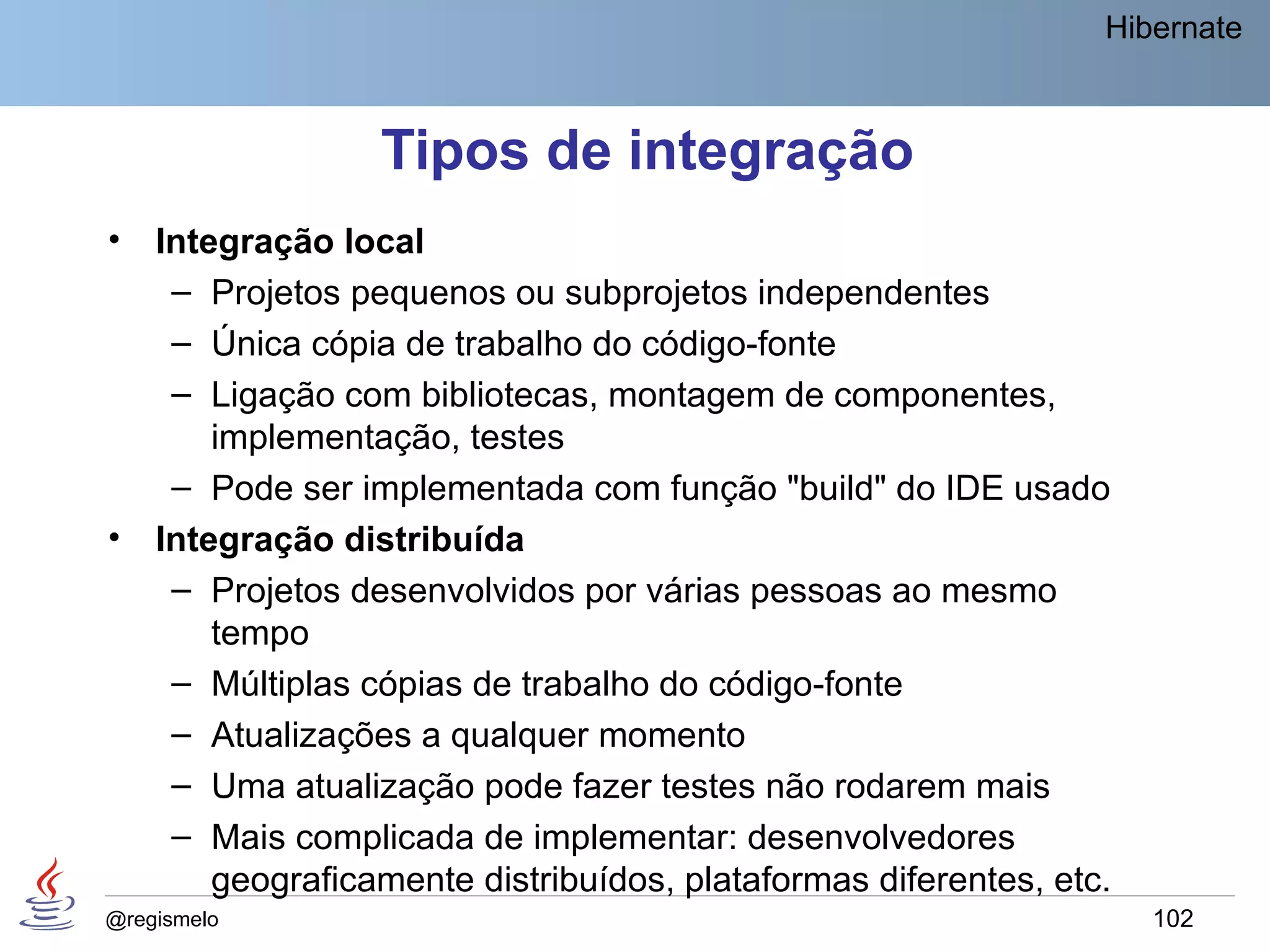 Hibernate



                  Tipos de integração
•   Integração local
     – Projetos pequenos ou subprojetos independentes
     – Única cópia de trabalho do código-fonte
     – Ligação com bibliotecas, montagem de componentes,
        implementação, testes
     – Pode ser implementada com função "build" do IDE usado
•   Integração distribuída
     – Projetos desenvolvidos por várias pessoas ao mesmo
        tempo
     – Múltiplas cópias de trabalho do código-fonte
     – Atualizações a qualquer momento
     – Uma atualização pode fazer testes não rodarem mais
     – Mais complicada de implementar: desenvolvedores
        geograficamente distribuídos, plataformas diferentes, etc.
@regismelo                                                           102
 