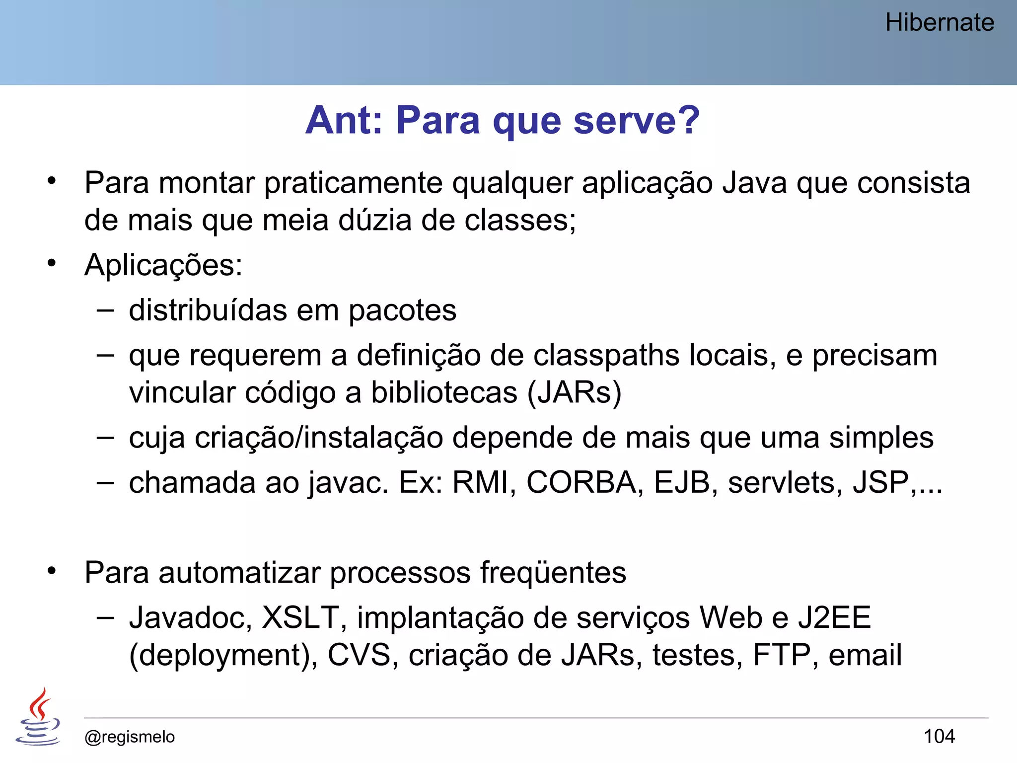 Hibernate



                 Ant: Para que serve?
• Para montar praticamente qualquer aplicação Java que consista
  de mais que meia dúzia de classes;
• Aplicações:
   – distribuídas em pacotes
   – que requerem a definição de classpaths locais, e precisam
     vincular código a bibliotecas (JARs)
   – cuja criação/instalação depende de mais que uma simples
   – chamada ao javac. Ex: RMI, CORBA, EJB, servlets, JSP,...

• Para automatizar processos freqüentes
   – Javadoc, XSLT, implantação de serviços Web e J2EE
     (deployment), CVS, criação de JARs, testes, FTP, email

  @regismelo                                                  104
 