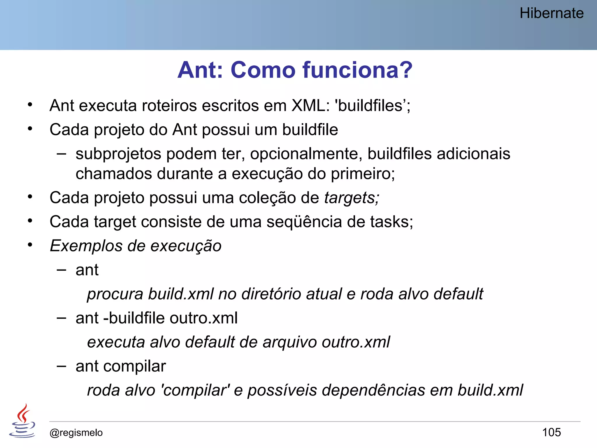 Hibernate


                     Ant: Como funciona?
•   Ant executa roteiros escritos em XML: 'buildfiles’;
•   Cada projeto do Ant possui um buildfile
     – subprojetos podem ter, opcionalmente, buildfiles adicionais
       chamados durante a execução do primeiro;
•   Cada projeto possui uma coleção de targets;
•   Cada target consiste de uma seqüência de tasks;
•   Exemplos de execução
     – ant
         procura build.xml no diretório atual e roda alvo default
     – ant -buildfile outro.xml
         executa alvo default de arquivo outro.xml
     – ant compilar
         roda alvo 'compilar' e possíveis dependências em build.xml

    @regismelo                                                        105
 
