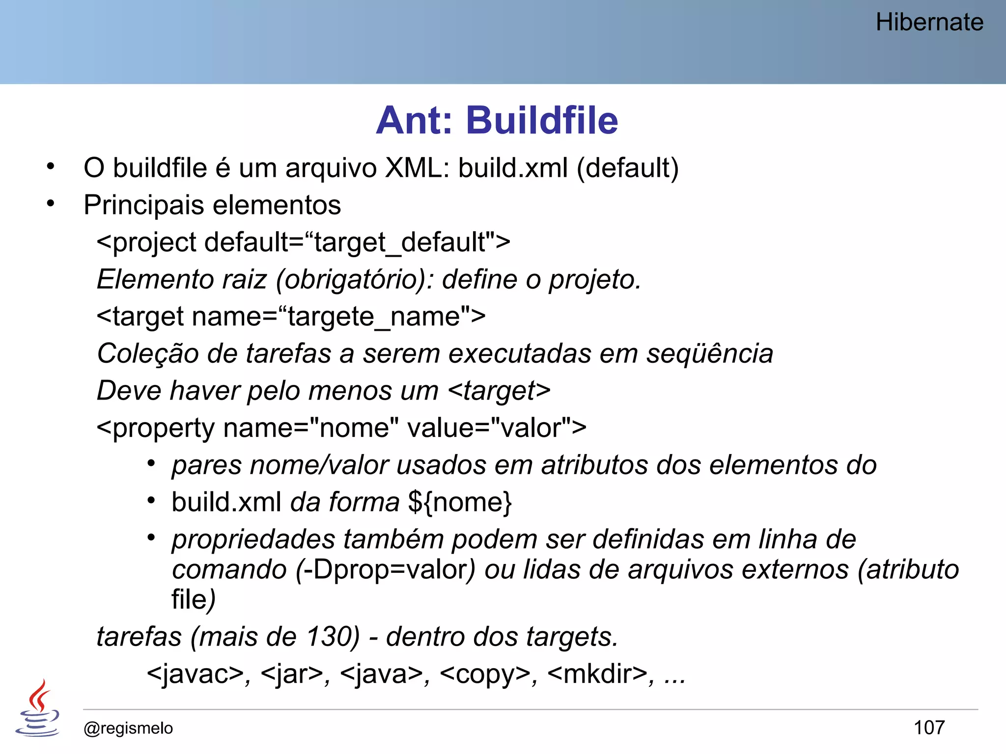 Hibernate



                           Ant: Buildfile
•   O buildfile é um arquivo XML: build.xml (default)
•   Principais elementos
     <project default=“target_default">
     Elemento raiz (obrigatório): define o projeto.
     <target name=“targete_name">
     Coleção de tarefas a serem executadas em seqüência
     Deve haver pelo menos um <target>
     <property name="nome" value="valor">
         • pares nome/valor usados em atributos dos elementos do
         • build.xml da forma ${nome}
         • propriedades também podem ser definidas em linha de
           comando (-Dprop=valor) ou lidas de arquivos externos (atributo
           file)
     tarefas (mais de 130) - dentro dos targets.
         <javac>, <jar>, <java>, <copy>, <mkdir>, ...
    @regismelo                                                       107
 
