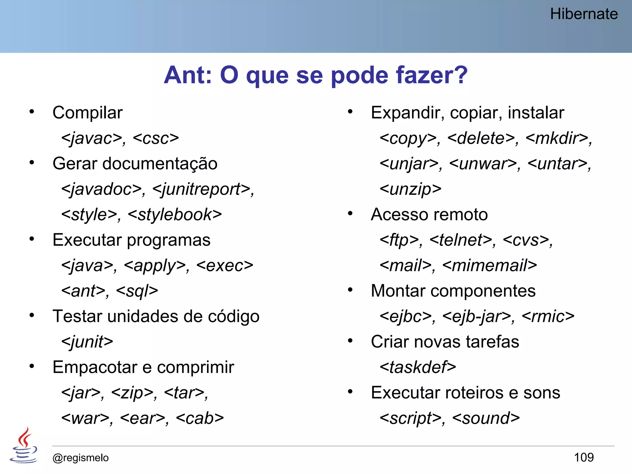 Hibernate



                 Ant: O que se pode fazer?
•   Compilar                     •   Expandir, copiar, instalar
     <javac>, <csc>                   <copy>, <delete>, <mkdir>,
•   Gerar documentação                <unjar>, <unwar>, <untar>,
     <javadoc>, <junitreport>,        <unzip>
     <style>, <stylebook>        •   Acesso remoto
•   Executar programas                <ftp>, <telnet>, <cvs>,
     <java>, <apply>, <exec>          <mail>, <mimemail>
     <ant>, <sql>                •   Montar componentes
•   Testar unidades de código         <ejbc>, <ejb-jar>, <rmic>
     <junit>                     •   Criar novas tarefas
•   Empacotar e comprimir             <taskdef>
     <jar>, <zip>, <tar>,        •   Executar roteiros e sons
     <war>, <ear>, <cab>              <script>, <sound>

    @regismelo                                               109
 