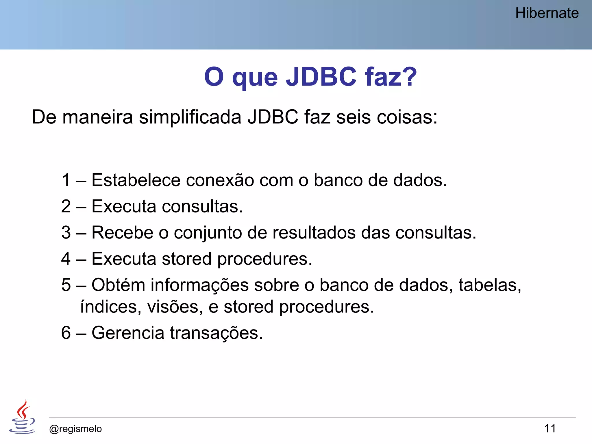 Hibernate



                   O que JDBC faz?
De maneira simplificada JDBC faz seis coisas:


   1 – Estabelece conexão com o banco de dados.
   2 – Executa consultas.
   3 – Recebe o conjunto de resultados das consultas.
   4 – Executa stored procedures.
   5 – Obtém informações sobre o banco de dados, tabelas,
     índices, visões, e stored procedures.
   6 – Gerencia transações.




 @regismelo                                                 11
 