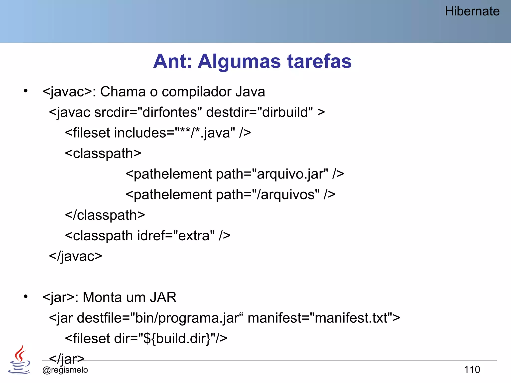 Hibernate



                     Ant: Algumas tarefas
•   <javac>: Chama o compilador Java
     <javac srcdir="dirfontes" destdir="dirbuild" >
        <fileset includes="**/*.java" />
        <classpath>
                   <pathelement path="arquivo.jar" />
                   <pathelement path="/arquivos" />
        </classpath>
        <classpath idref="extra" />
     </javac>

•   <jar>: Monta um JAR
     <jar destfile="bin/programa.jar“ manifest="manifest.txt">
        <fileset dir="${build.dir}"/>
     </jar>
    @regismelo                                                      110
 
