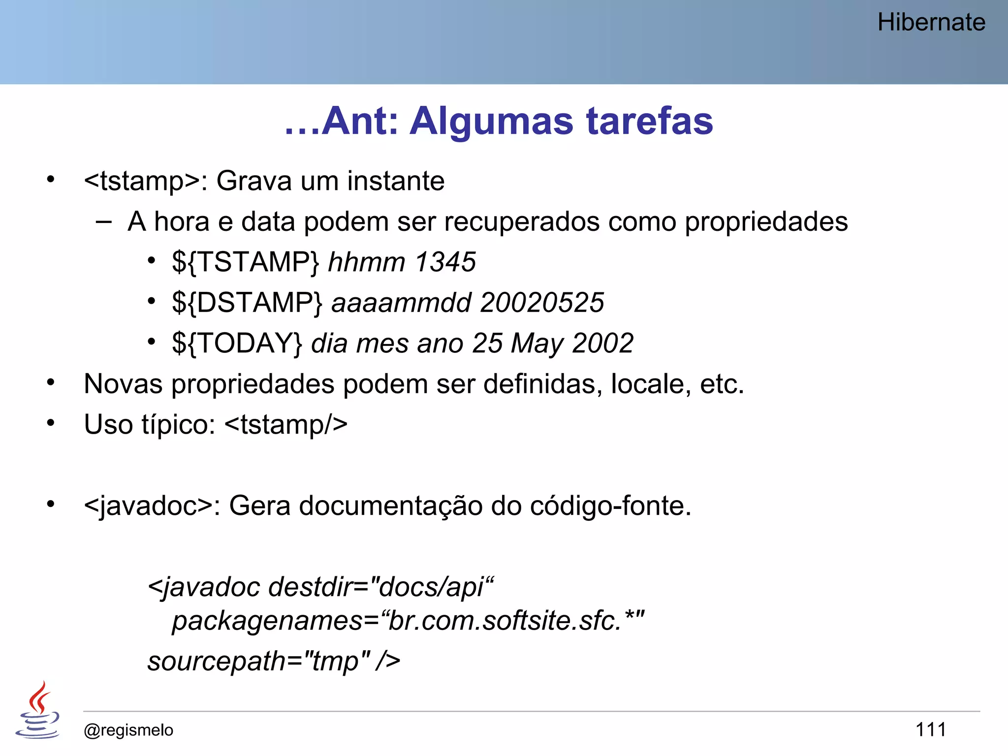 Hibernate



                    …Ant: Algumas tarefas
•   <tstamp>: Grava um instante
     – A hora e data podem ser recuperados como propriedades
         • ${TSTAMP} hhmm 1345
         • ${DSTAMP} aaaammdd 20020525
         • ${TODAY} dia mes ano 25 May 2002
•   Novas propriedades podem ser definidas, locale, etc.
•   Uso típico: <tstamp/>

•   <javadoc>: Gera documentação do código-fonte.

          <javadoc destdir="docs/api“
            packagenames=“br.com.softsite.sfc.*"
          sourcepath="tmp" />

    @regismelo                                                    111
 