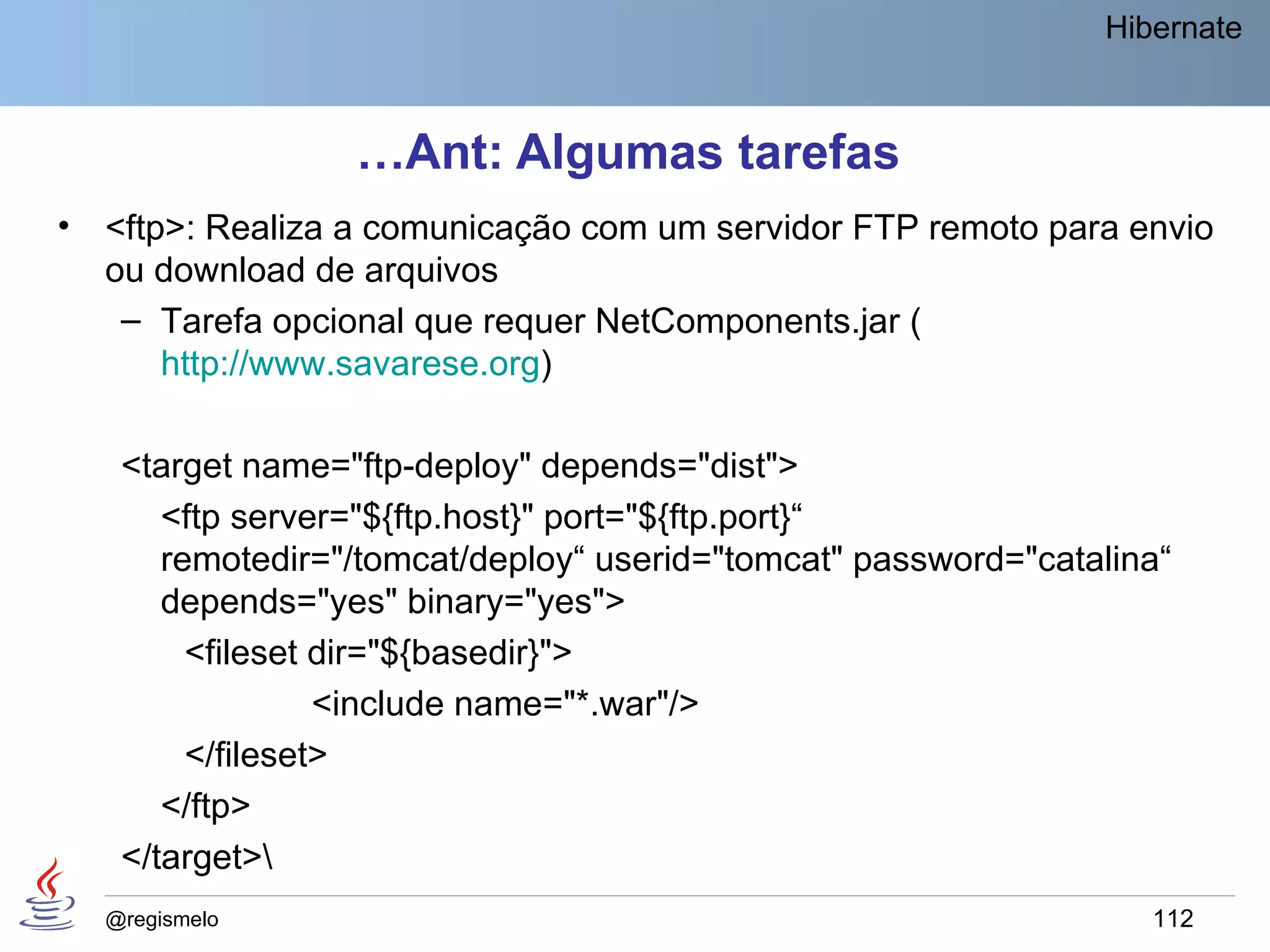 Hibernate



                   …Ant: Algumas tarefas
•   <ftp>: Realiza a comunicação com um servidor FTP remoto para envio
    ou download de arquivos
     – Tarefa opcional que requer NetComponents.jar (
        http://www.savarese.org)

     <target name="ftp-deploy" depends="dist">
        <ftp server="${ftp.host}" port="${ftp.port}“
        remotedir="/tomcat/deploy“ userid="tomcat" password="catalina“
        depends="yes" binary="yes">
          <fileset dir="${basedir}">
                   <include name="*.war"/>
          </fileset>
        </ftp>
     </target>
    @regismelo                                                      112
 