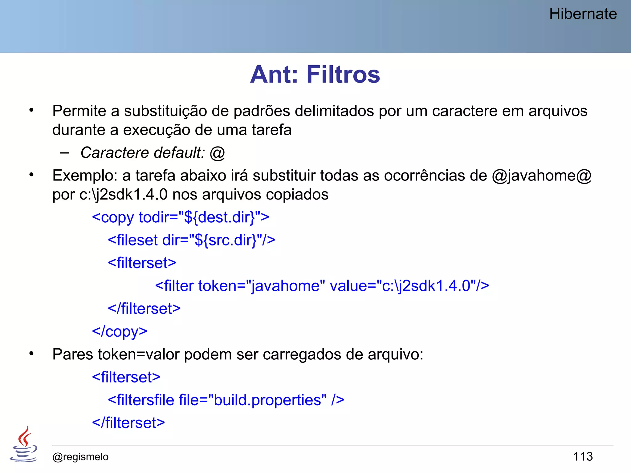 Hibernate



                               Ant: Filtros
•   Permite a substituição de padrões delimitados por um caractere em arquivos
    durante a execução de uma tarefa
     – Caractere default: @
•   Exemplo: a tarefa abaixo irá substituir todas as ocorrências de @javahome@
    por c:j2sdk1.4.0 nos arquivos copiados
          <copy todir="${dest.dir}">
             <fileset dir="${src.dir}"/>
             <filterset>
                     <filter token="javahome" value="c:j2sdk1.4.0"/>
             </filterset>
          </copy>
•   Pares token=valor podem ser carregados de arquivo:
          <filterset>
             <filtersfile file="build.properties" />
          </filterset>

    @regismelo                                                             113
 