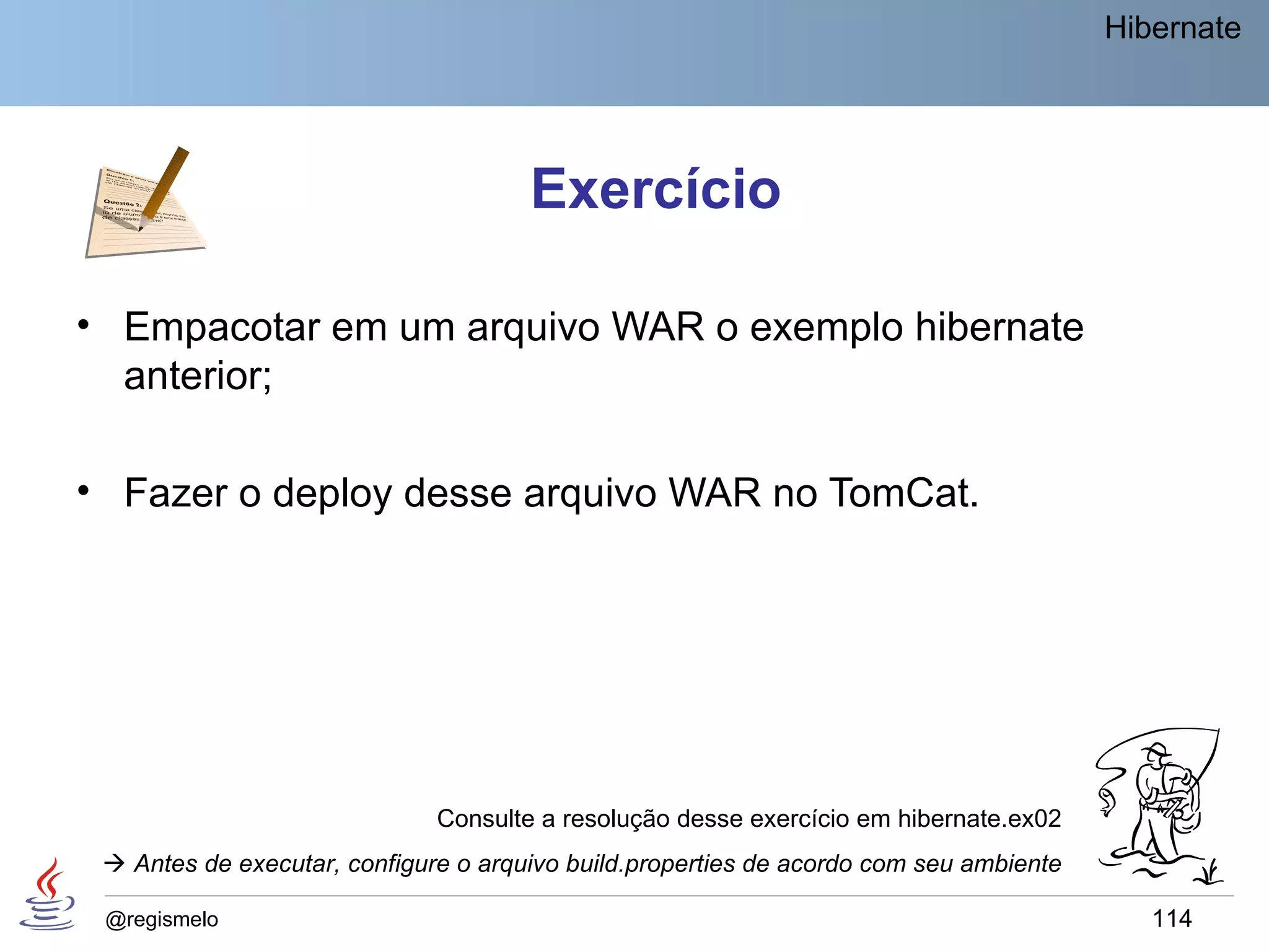 Hibernate




                                      Exercício

• Empacotar em um arquivo WAR o exemplo hibernate
  anterior;

• Fazer o deploy desse arquivo WAR no TomCat.




                              Consulte a resolução desse exercício em hibernate.ex02
  Antes de executar, configure o arquivo build.properties de acordo com seu ambiente

 @regismelo                                                                                114
 