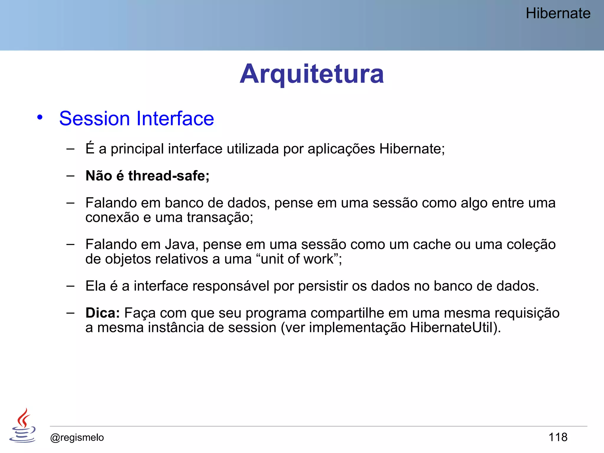 Hibernate



                               Arquitetura
• Session Interface
    – É a principal interface utilizada por aplicações Hibernate;
    – Não é thread-safe;
    – Falando em banco de dados, pense em uma sessão como algo entre uma
      conexão e uma transação;
    – Falando em Java, pense em uma sessão como um cache ou uma coleção
      de objetos relativos a uma “unit of work”;
    – Ela é a interface responsável por persistir os dados no banco de dados.
    – Dica: Faça com que seu programa compartilhe em uma mesma requisição
      a mesma instância de session (ver implementação HibernateUtil).




 @regismelo                                                                     118
 
