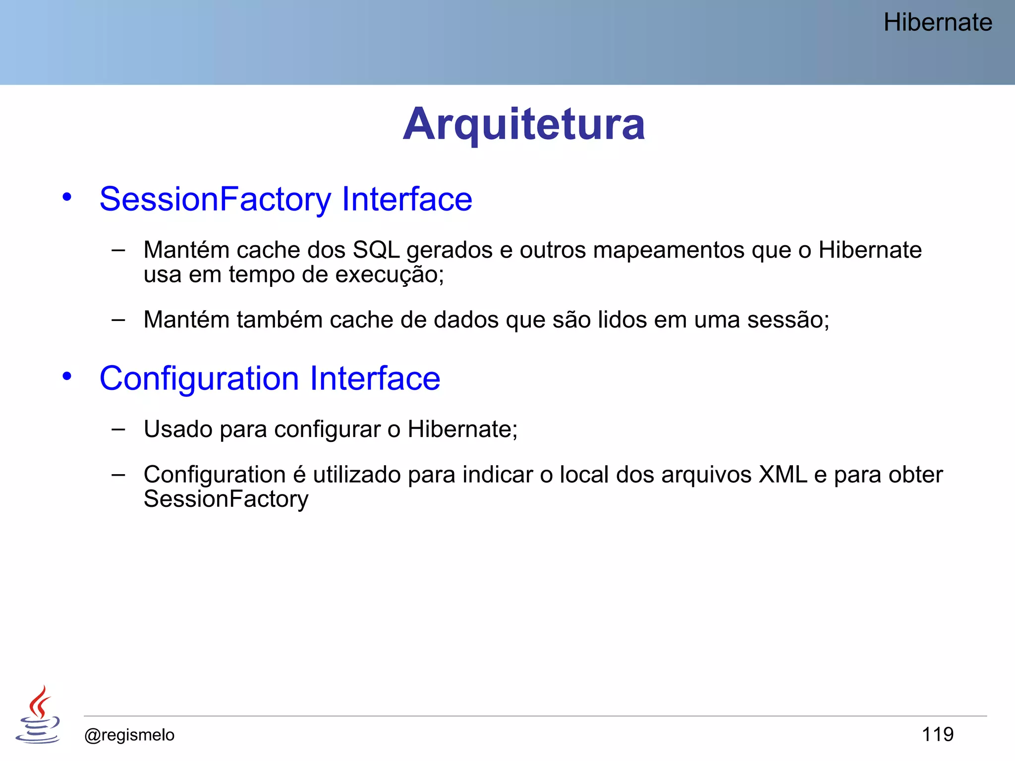 Hibernate



                               Arquitetura
• SessionFactory Interface
    – Mantém cache dos SQL gerados e outros mapeamentos que o Hibernate
      usa em tempo de execução;
    – Mantém também cache de dados que são lidos em uma sessão;

• Configuration Interface
    – Usado para configurar o Hibernate;
    – Configuration é utilizado para indicar o local dos arquivos XML e para obter
      SessionFactory




 @regismelo                                                                    119
 