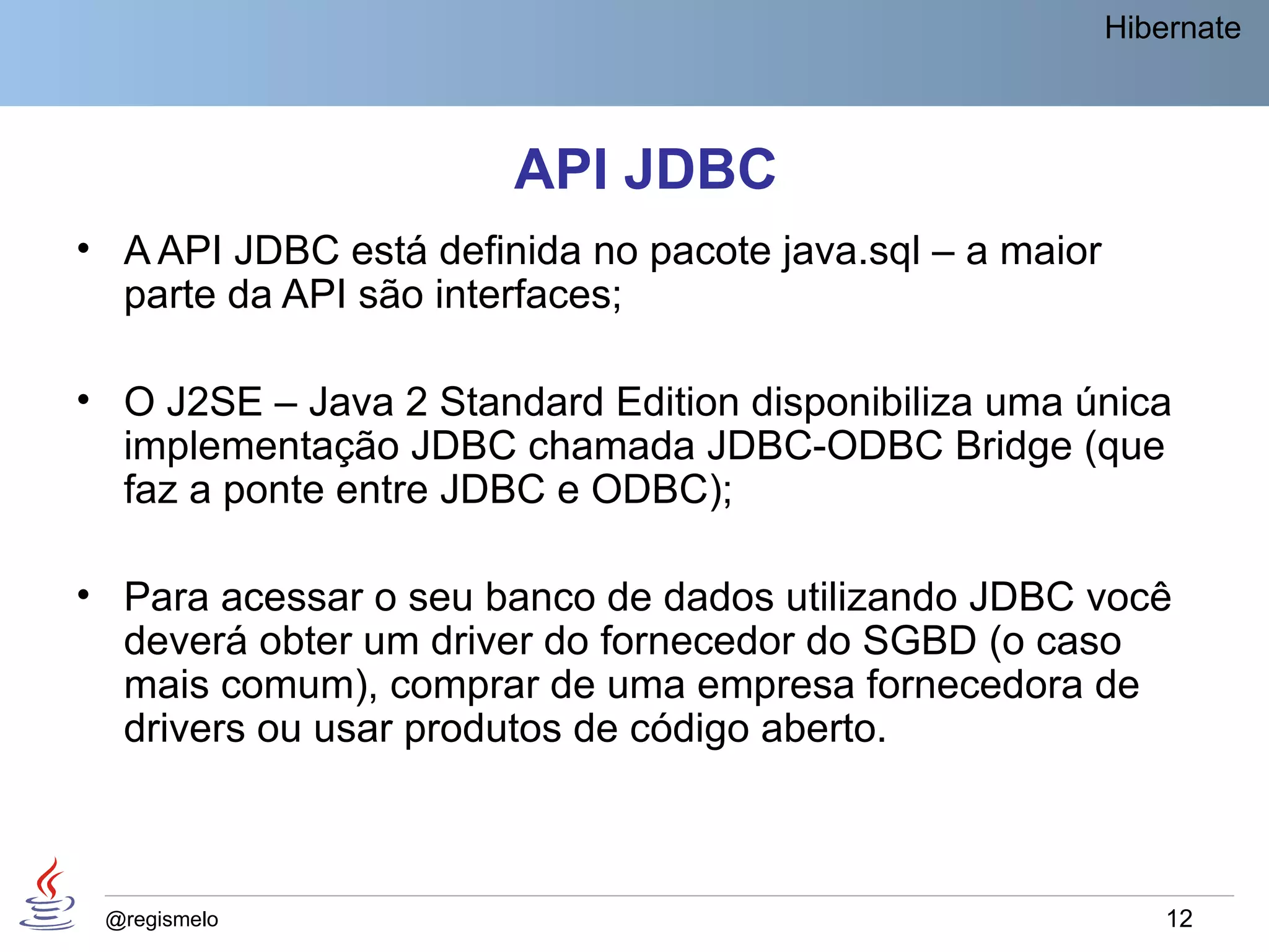 Hibernate



                       API JDBC
• A API JDBC está definida no pacote java.sql – a maior
  parte da API são interfaces;

• O J2SE – Java 2 Standard Edition disponibiliza uma única
  implementação JDBC chamada JDBC-ODBC Bridge (que
  faz a ponte entre JDBC e ODBC);

• Para acessar o seu banco de dados utilizando JDBC você
  deverá obter um driver do fornecedor do SGBD (o caso
  mais comum), comprar de uma empresa fornecedora de
  drivers ou usar produtos de código aberto.



 @regismelo                                                   12
 