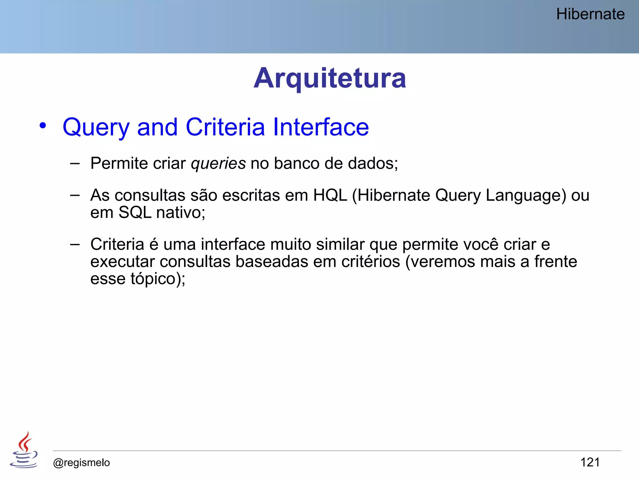 Hibernate



                           Arquitetura
• Query and Criteria Interface
    – Permite criar queries no banco de dados;
    – As consultas são escritas em HQL (Hibernate Query Language) ou
      em SQL nativo;
    – Criteria é uma interface muito similar que permite você criar e
      executar consultas baseadas em critérios (veremos mais a frente
      esse tópico);




 @regismelo                                                             121
 