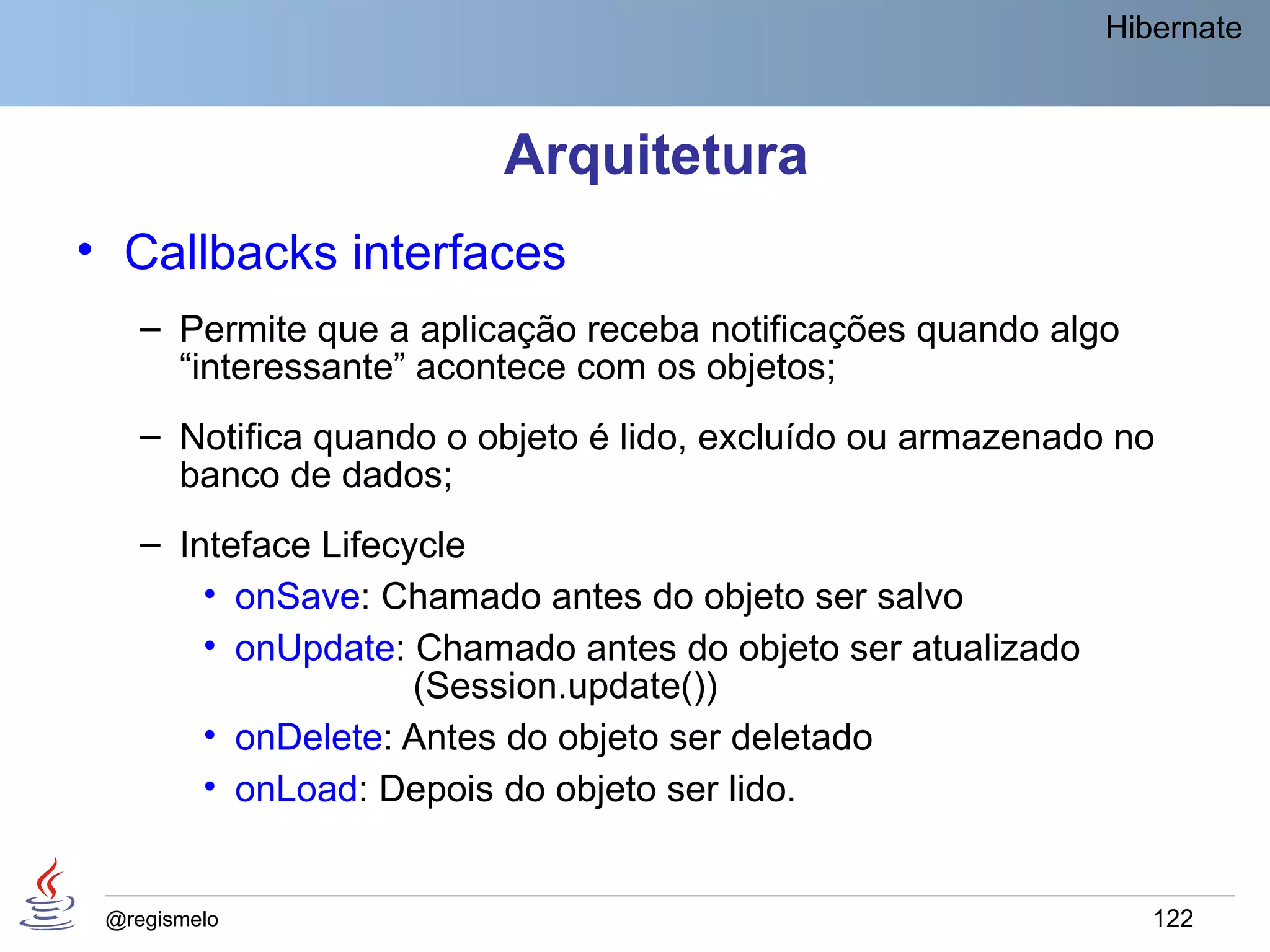Hibernate



                         Arquitetura
• Callbacks interfaces
    – Permite que a aplicação receba notificações quando algo
      “interessante” acontece com os objetos;
    – Notifica quando o objeto é lido, excluído ou armazenado no
      banco de dados;
    – Inteface Lifecycle
        • onSave: Chamado antes do objeto ser salvo
        • onUpdate: Chamado antes do objeto ser atualizado
                     (Session.update())
        • onDelete: Antes do objeto ser deletado
        • onLoad: Depois do objeto ser lido.


 @regismelo                                                     122
 