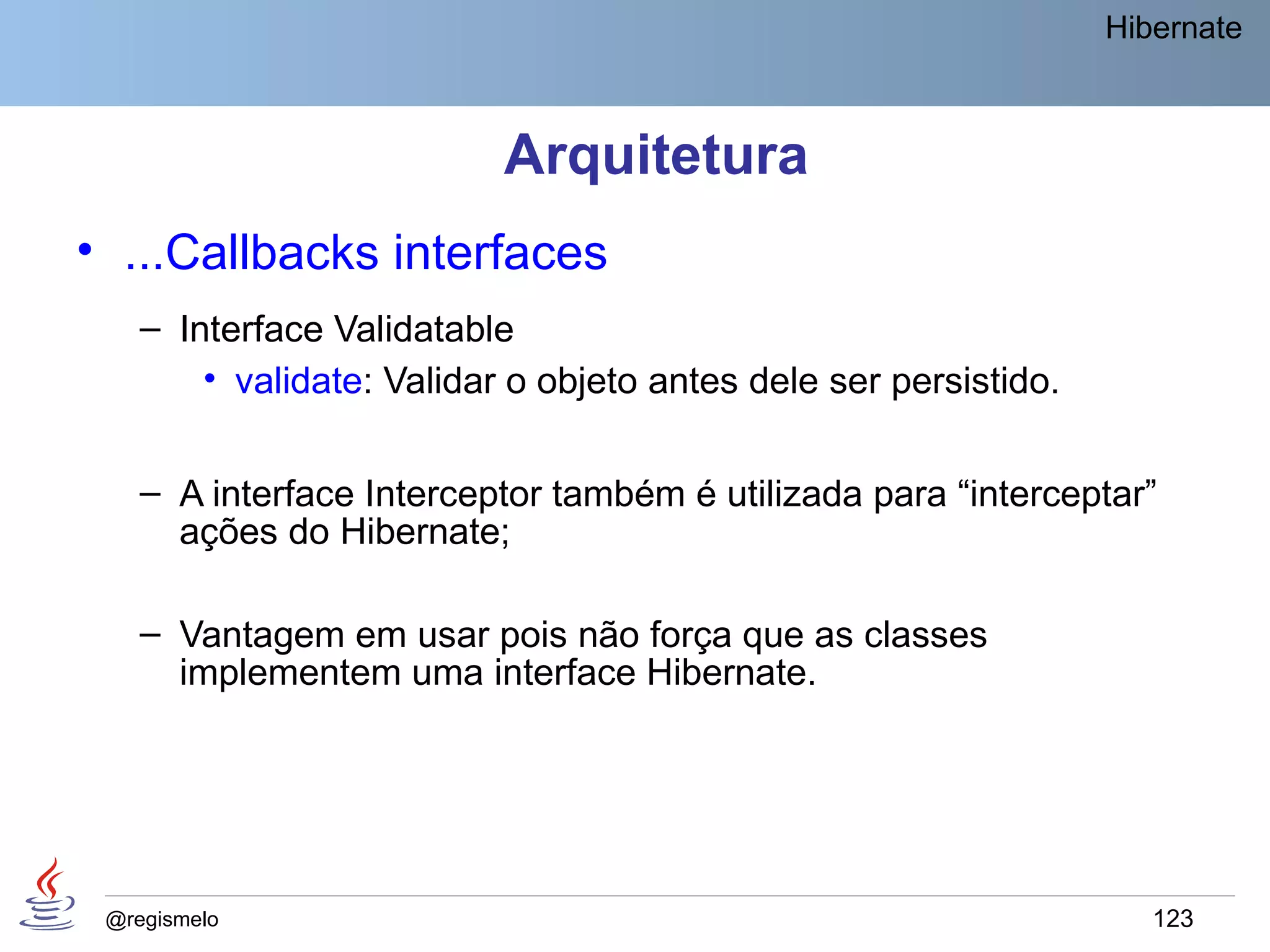 Hibernate



                           Arquitetura
• ...Callbacks interfaces
    – Interface Validatable
        • validate: Validar o objeto antes dele ser persistido.


    – A interface Interceptor também é utilizada para “interceptar”
      ações do Hibernate;

    – Vantagem em usar pois não força que as classes
      implementem uma interface Hibernate.




 @regismelo                                                          123
 
