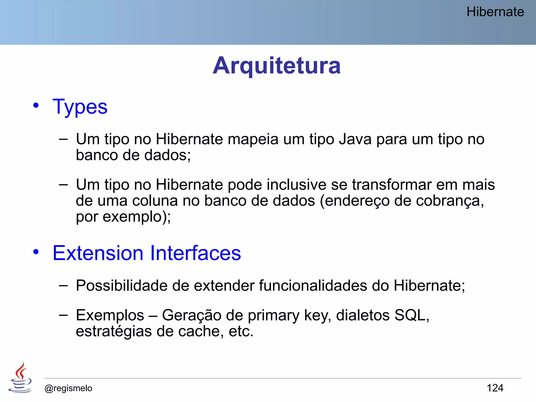 Hibernate



                         Arquitetura
• Types
    – Um tipo no Hibernate mapeia um tipo Java para um tipo no
      banco de dados;
    – Um tipo no Hibernate pode inclusive se transformar em mais
      de uma coluna no banco de dados (endereço de cobrança,
      por exemplo);

• Extension Interfaces
    – Possibilidade de extender funcionalidades do Hibernate;
    – Exemplos – Geração de primary key, dialetos SQL,
      estratégias de cache, etc.


 @regismelo                                                        124
 