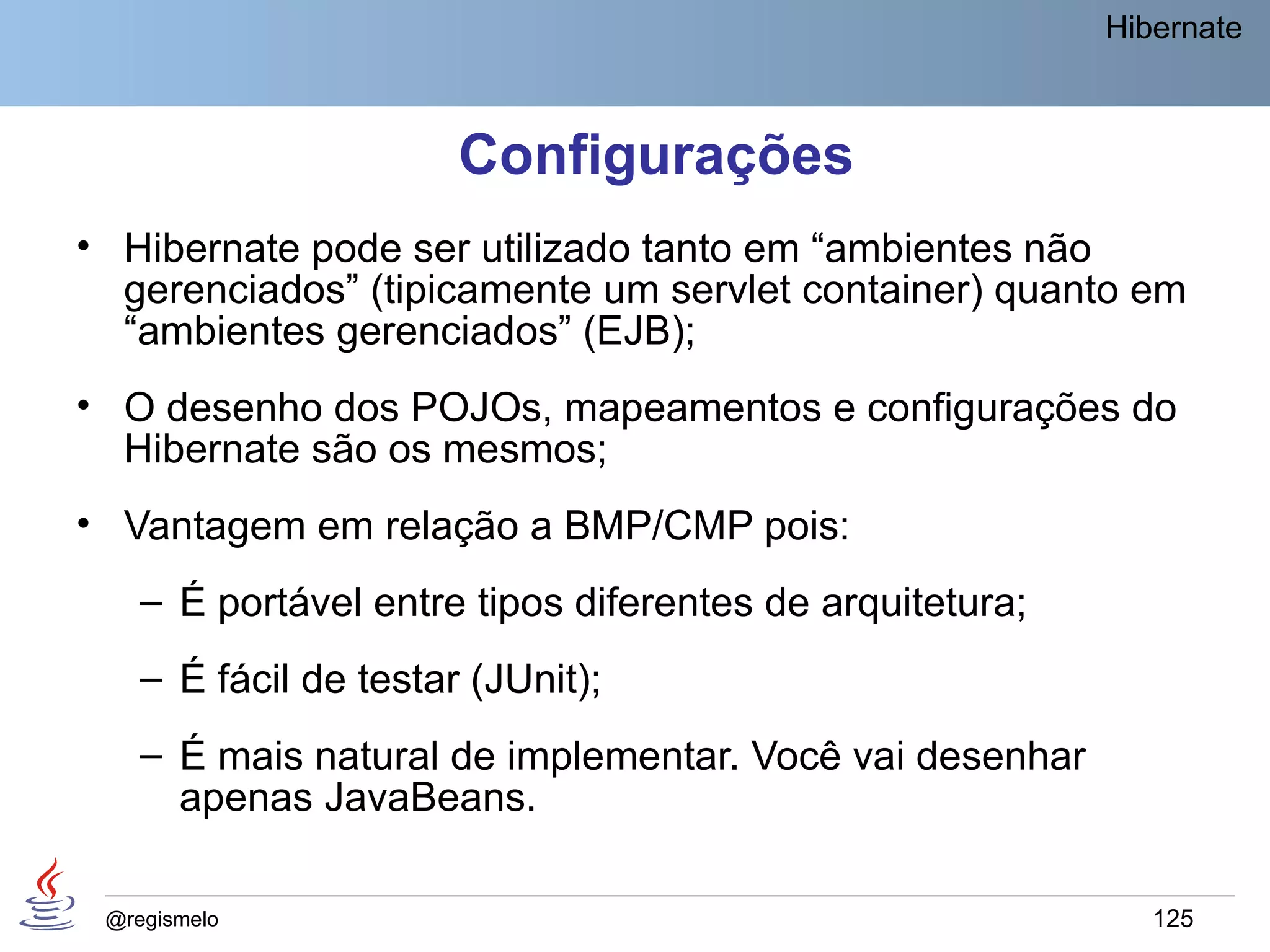 Hibernate



                       Configurações
• Hibernate pode ser utilizado tanto em “ambientes não
  gerenciados” (tipicamente um servlet container) quanto em
  “ambientes gerenciados” (EJB);
• O desenho dos POJOs, mapeamentos e configurações do
  Hibernate são os mesmos;
• Vantagem em relação a BMP/CMP pois:
    – É portável entre tipos diferentes de arquitetura;
    – É fácil de testar (JUnit);
    – É mais natural de implementar. Você vai desenhar
      apenas JavaBeans.

 @regismelo                                                  125
 
