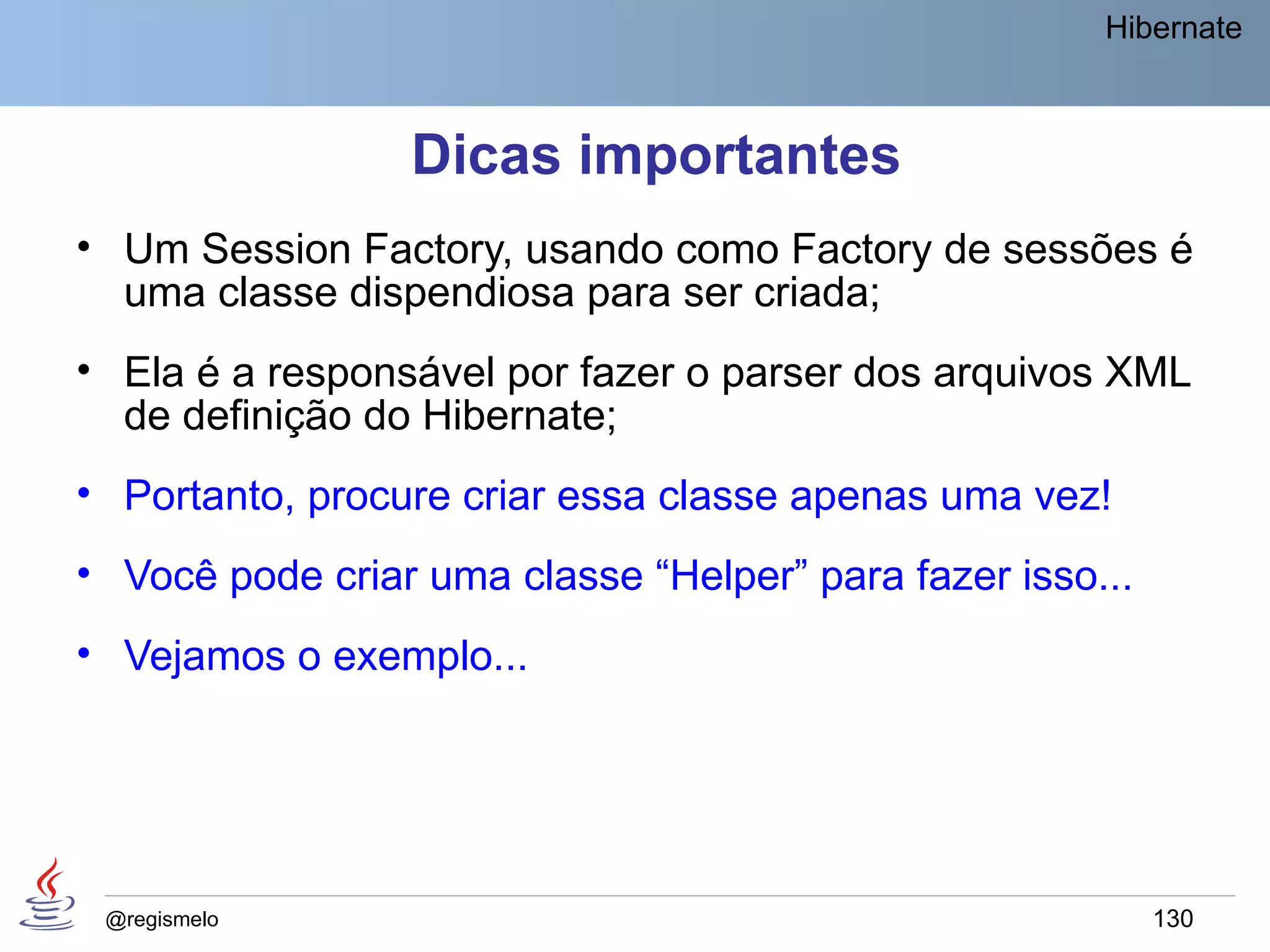 Hibernate



                 Dicas importantes
• Um Session Factory, usando como Factory de sessões é
  uma classe dispendiosa para ser criada;
• Ela é a responsável por fazer o parser dos arquivos XML
  de definição do Hibernate;
• Portanto, procure criar essa classe apenas uma vez!
• Você pode criar uma classe “Helper” para fazer isso...
• Vejamos o exemplo...




 @regismelo                                                130
 